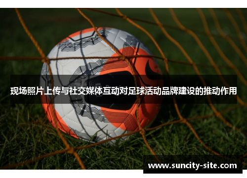 现场照片上传与社交媒体互动对足球活动品牌建设的推动作用